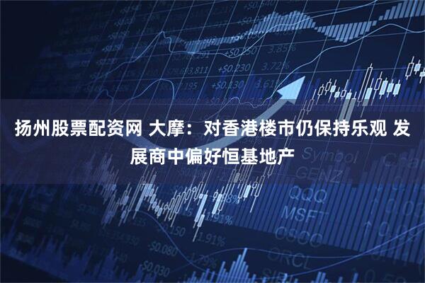 扬州股票配资网 大摩：对香港楼市仍保持乐观 发展商中偏好恒基地产
