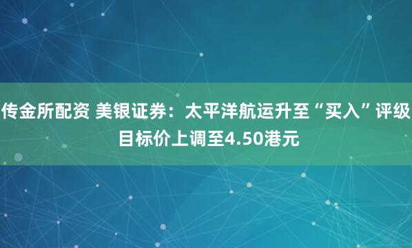 传金所配资 美银证券：太平洋航运升至“买入”评级 目标价上调至4.50港元
