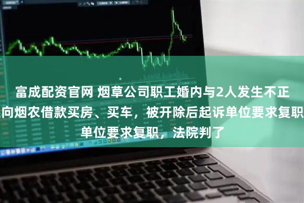 富成配资官网 烟草公司职工婚内与2人发生不正当关系，还向烟农借款买房、买车，被开除后起诉单位要求复职，法院判了
