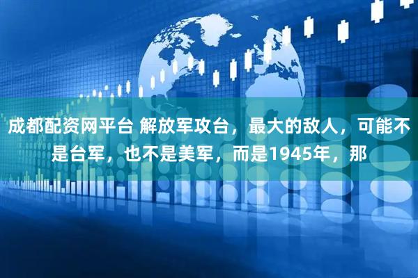 成都配资网平台 解放军攻台，最大的敌人，可能不是台军，也不是美军，而是1945年，那