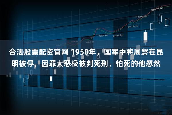 合法股票配资官网 1950年，国军中将周磐在昆明被俘，因罪大恶极被判死刑，怕死的他忽然