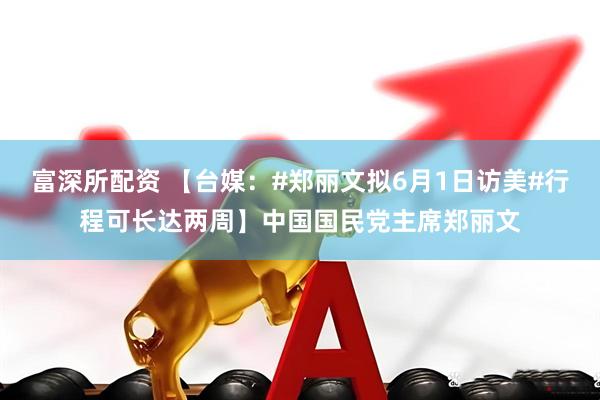 富深所配资 【台媒：#郑丽文拟6月1日访美#行程可长达两周】中国国民党主席郑丽文