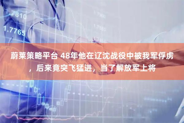 蔚莱策略平台 48年他在辽沈战役中被我军俘虏，后来竟突飞猛进，当了解放军上将