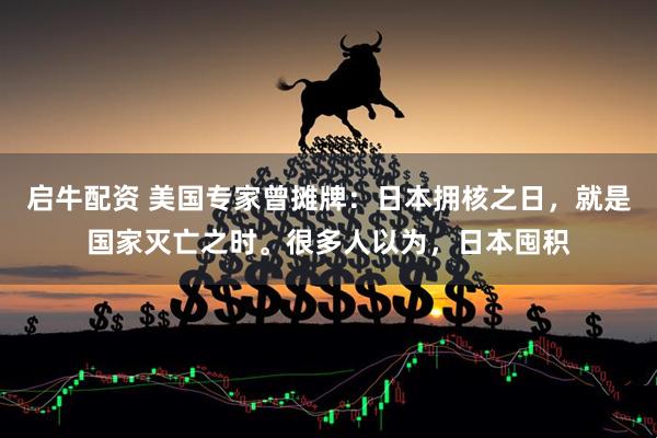 启牛配资 美国专家曾摊牌：日本拥核之日，就是国家灭亡之时。很多人以为，日本囤积