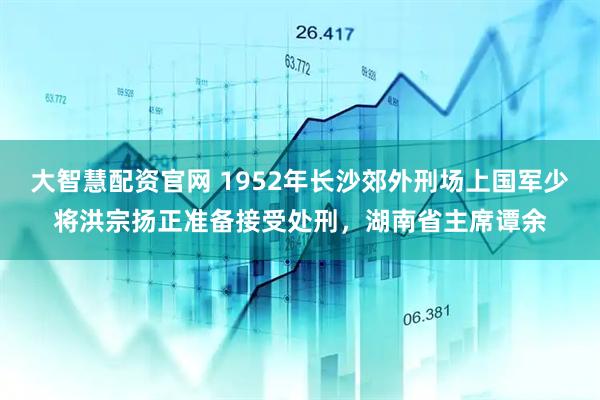 大智慧配资官网 1952年长沙郊外刑场上国军少将洪宗扬正准备接受处刑，湖南省主席谭余