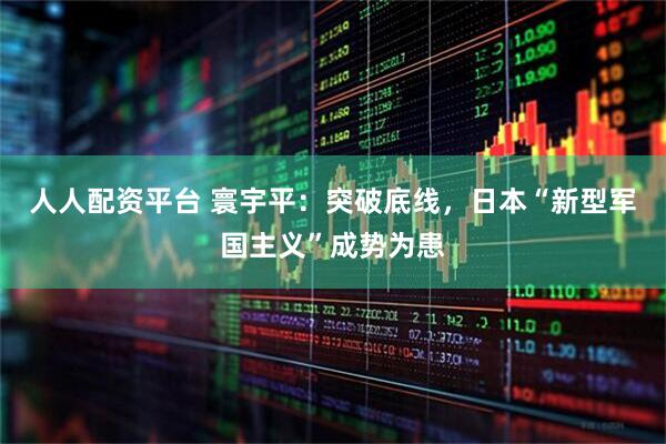 人人配资平台 寰宇平：突破底线，日本“新型军国主义”成势为患