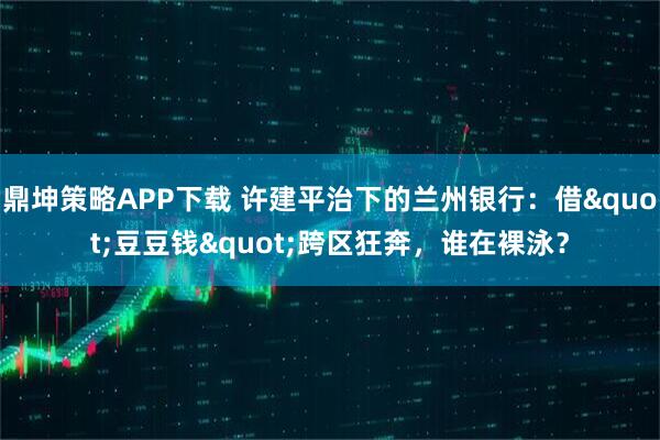 鼎坤策略APP下载 许建平治下的兰州银行：借"豆豆钱"跨区狂奔，谁在裸泳？