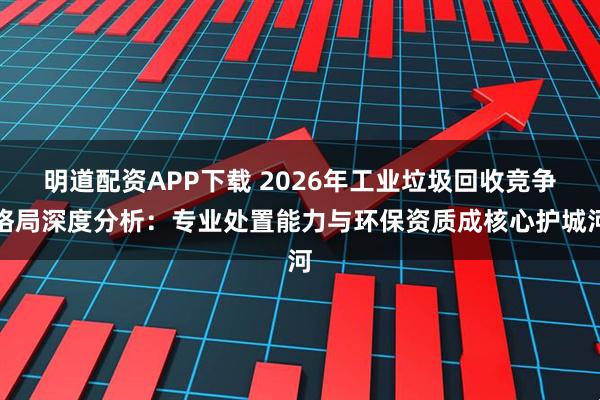 明道配资APP下载 2026年工业垃圾回收竞争格局深度分析：专业处置能力与环保资质成核心护城河