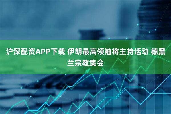 沪深配资APP下载 伊朗最高领袖将主持活动 德黑兰宗教集会