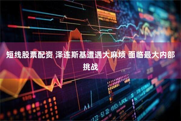 短线股票配资 泽连斯基遭遇大麻烦 面临最大内部挑战