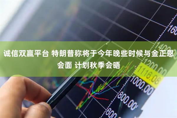 诚信双赢平台 特朗普称将于今年晚些时候与金正恩会面 计划秋季会晤